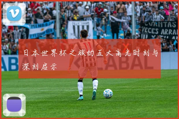 日本世界杯之旅的五大高光时刻与深刻启示