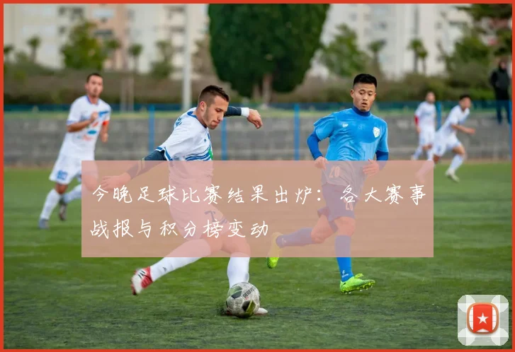 今晚足球比赛结果出炉：各大赛事战报与积分榜变动