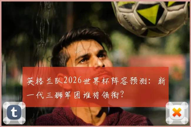 英格兰队2026世界杯阵容预测:新一代三狮军团谁将领衔?