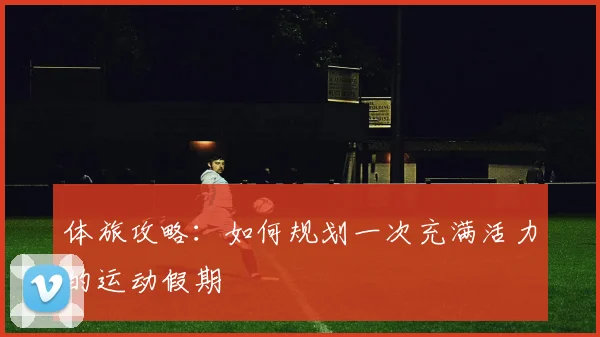 体旅攻略：如何规划一次充满活力的运动假期