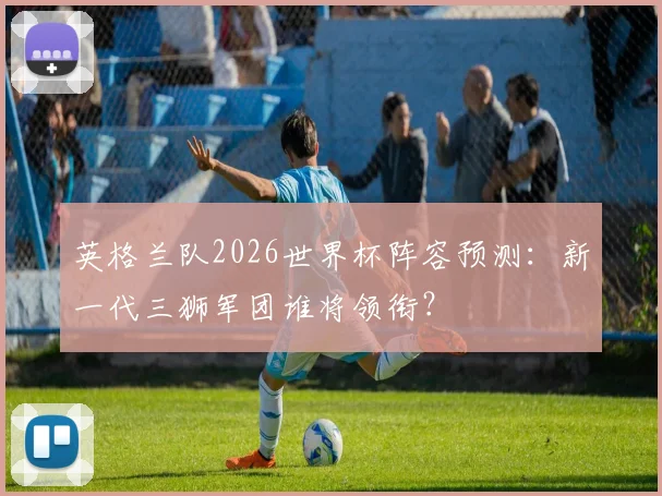 英格兰队2026世界杯阵容预测:新一代三狮军团谁将领衔?