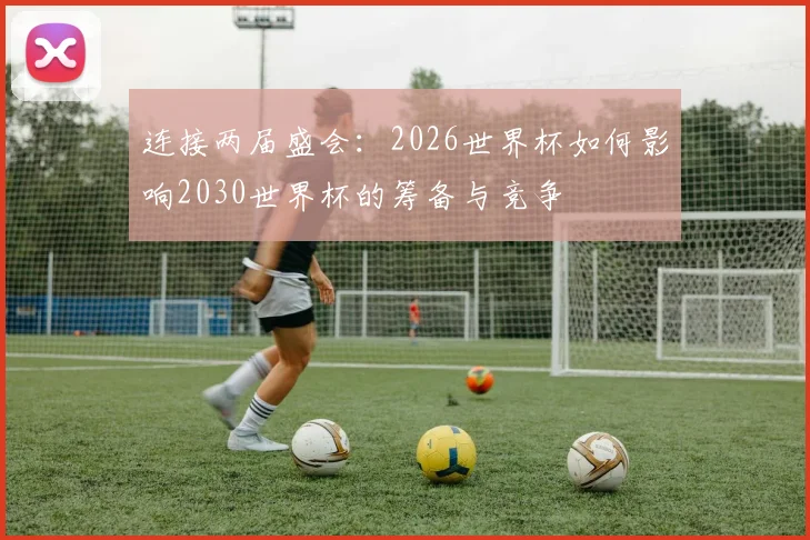 连接两届盛会:2026世界杯如何影响2030世界杯的筹备与竞争