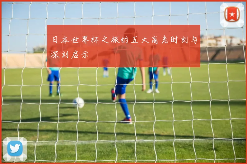 日本世界杯之旅的五大高光时刻与深刻启示