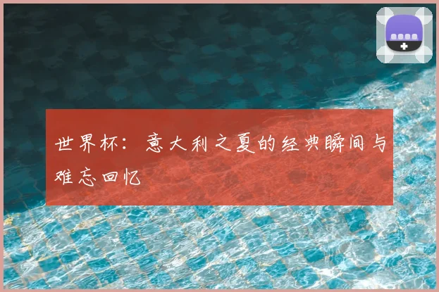 世界杯：意大利之夏的经典瞬间与难忘回忆