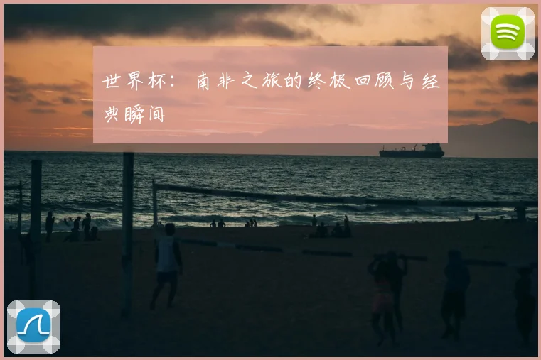 世界杯:南非之旅的终极回顾与经典瞬间